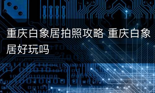 重庆白象居拍照攻略 重庆白象居好玩吗