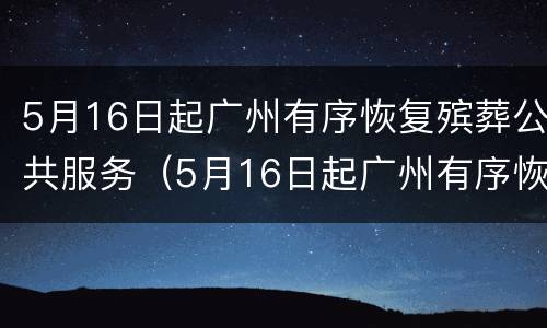 5月16日起广州有序恢复殡葬公共服务（5月16日起广州有序恢复殡葬公共服务的通知）