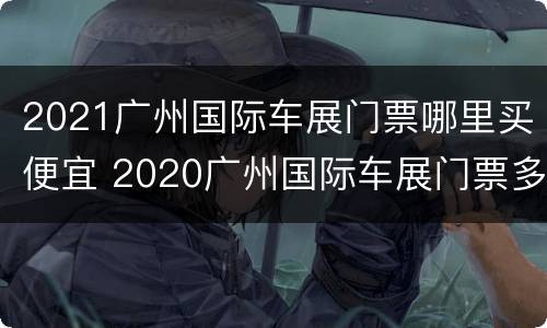 2021广州国际车展门票哪里买便宜 2020广州国际车展门票多少钱