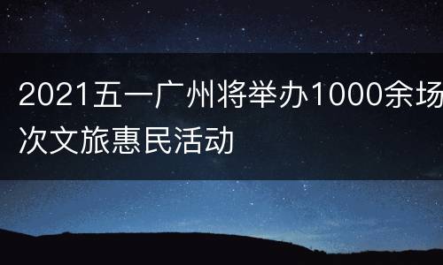 2021五一广州将举办1000余场次文旅惠民活动