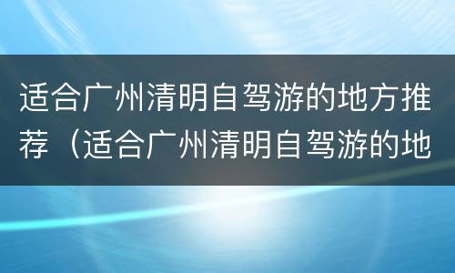 适合广州清明自驾游的地方推荐（适合广州清明自驾游的地方推荐一下）