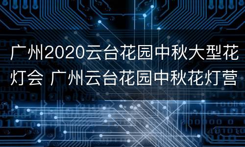 广州2020云台花园中秋大型花灯会 广州云台花园中秋花灯营业时间