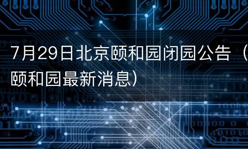 7月29日北京颐和园闭园公告（颐和园最新消息）