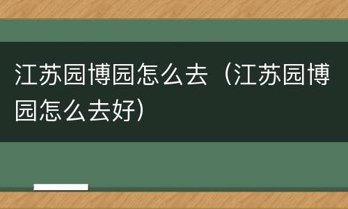 江苏园博园怎么去（江苏园博园怎么去好）