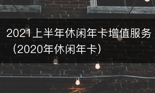 2021上半年休闲年卡增值服务（2020年休闲年卡）