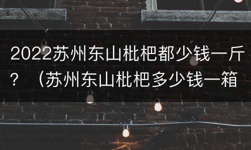 2022苏州东山枇杷都少钱一斤？（苏州东山枇杷多少钱一箱）