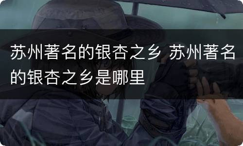 苏州著名的银杏之乡 苏州著名的银杏之乡是哪里