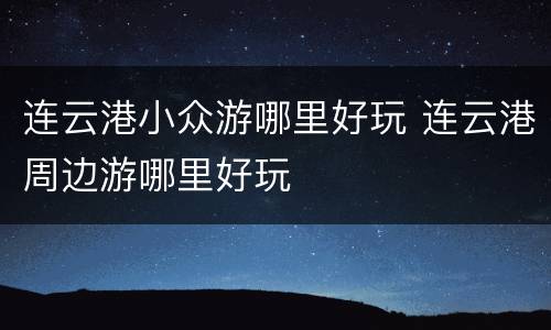 连云港小众游哪里好玩 连云港周边游哪里好玩