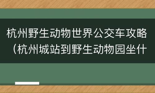 杭州野生动物世界公交车攻略（杭州城站到野生动物园坐什么公交）