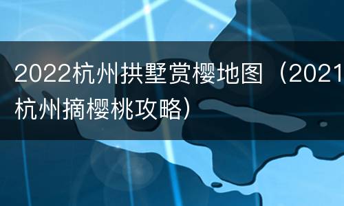 2022杭州拱墅赏樱地图（2021杭州摘樱桃攻略）