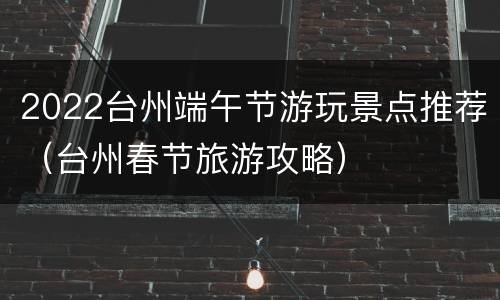2022台州端午节游玩景点推荐（台州春节旅游攻略）