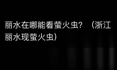 丽水在哪能看萤火虫？（浙江丽水现萤火虫）