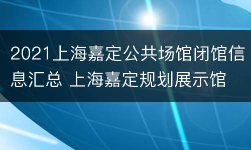 2021上海嘉定公共场馆闭馆信息汇总 上海嘉定规划展示馆