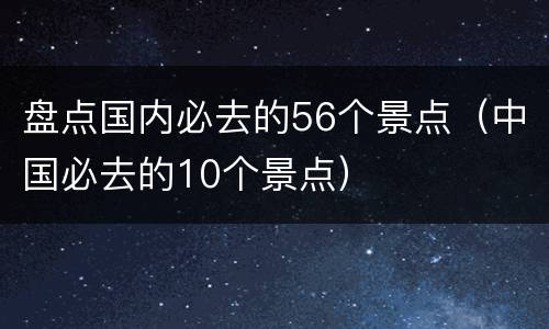 盘点国内必去的56个景点（中国必去的10个景点）