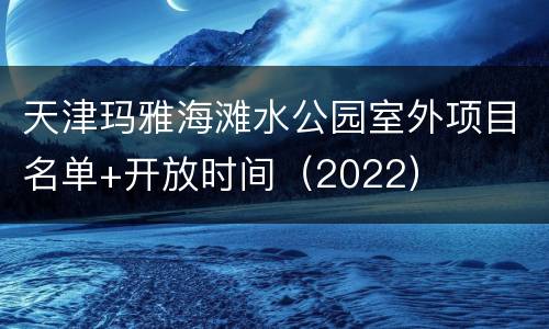 天津玛雅海滩水公园室外项目名单+开放时间（2022）
