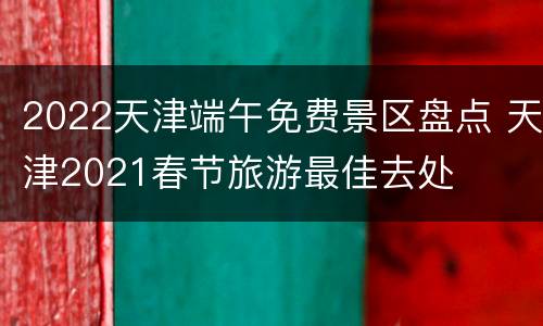 2022天津端午免费景区盘点 天津2021春节旅游最佳去处