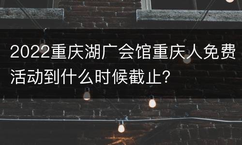 2022重庆湖广会馆重庆人免费活动到什么时候截止？