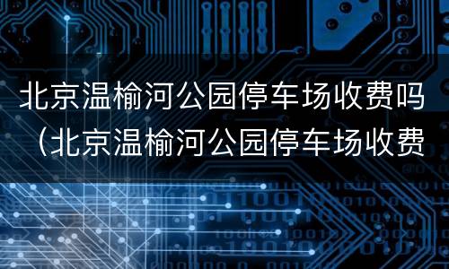 北京温榆河公园停车场收费吗（北京温榆河公园停车场收费吗现在）