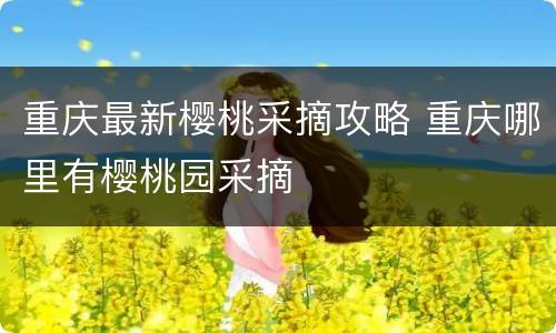 重庆最新樱桃采摘攻略 重庆哪里有樱桃园采摘