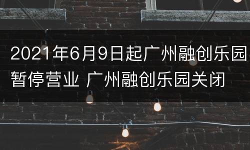 2021年6月9日起广州融创乐园暂停营业 广州融创乐园关闭