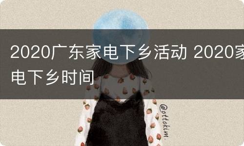 2020广东家电下乡活动 2020家电下乡时间