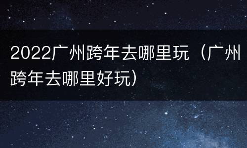 2022广州跨年去哪里玩（广州跨年去哪里好玩）