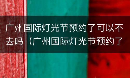 广州国际灯光节预约了可以不去吗（广州国际灯光节预约了可以不去吗安全吗）