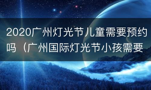 2020广州灯光节儿童需要预约吗（广州国际灯光节小孩需要预约吗）