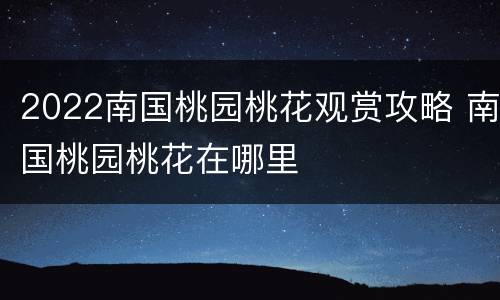 2022南国桃园桃花观赏攻略 南国桃园桃花在哪里