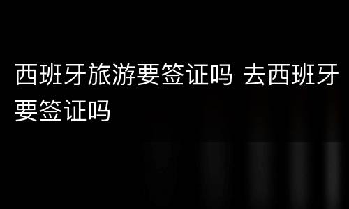 西班牙旅游要签证吗 去西班牙要签证吗