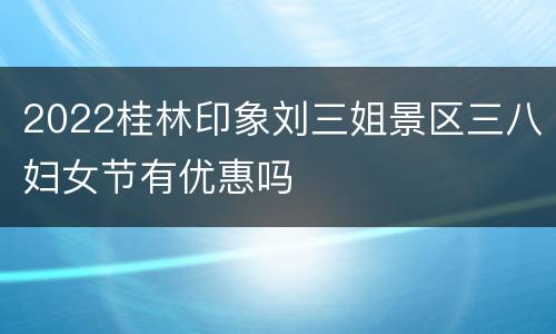 2022桂林印象刘三姐景区三八妇女节有优惠吗