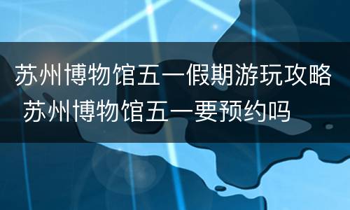苏州博物馆五一假期游玩攻略 苏州博物馆五一要预约吗