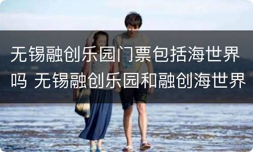 无锡融创乐园门票包括海世界吗 无锡融创乐园和融创海世界是一个地方吗