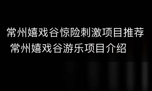 常州嬉戏谷惊险刺激项目推荐 常州嬉戏谷游乐项目介绍
