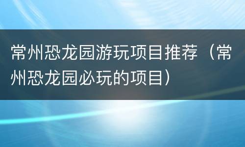 常州恐龙园游玩项目推荐（常州恐龙园必玩的项目）