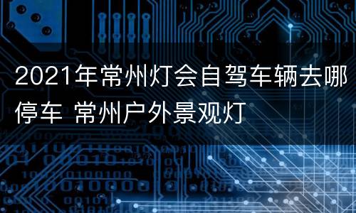 2021年常州灯会自驾车辆去哪停车 常州户外景观灯