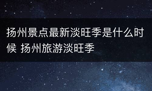 扬州景点最新淡旺季是什么时候 扬州旅游淡旺季