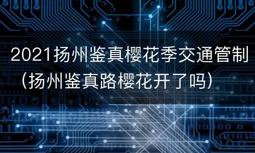 2021扬州鉴真樱花季交通管制（扬州鉴真路樱花开了吗）