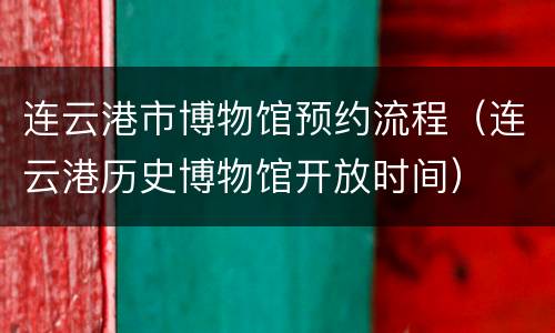 连云港市博物馆预约流程（连云港历史博物馆开放时间）