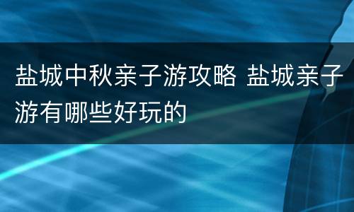 盐城中秋亲子游攻略 盐城亲子游有哪些好玩的