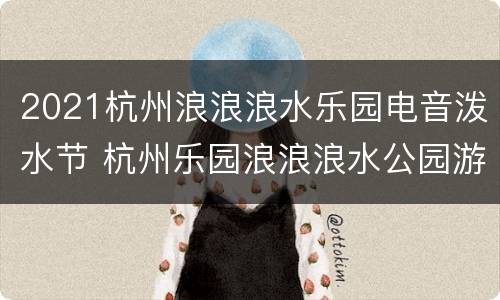 2021杭州浪浪浪水乐园电音泼水节 杭州乐园浪浪浪水公园游玩攻略