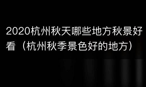 2020杭州秋天哪些地方秋景好看（杭州秋季景色好的地方）