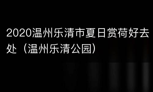 2020温州乐清市夏日赏荷好去处（温州乐清公园）
