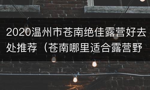2020温州市苍南绝佳露营好去处推荐（苍南哪里适合露营野炊）