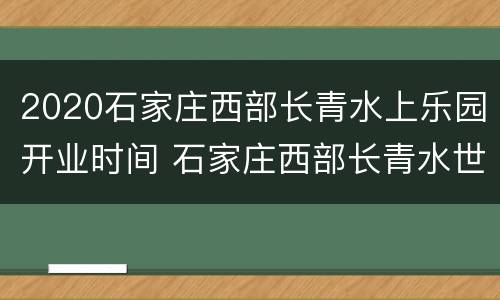 2020石家庄西部长青水上乐园开业时间 石家庄西部长青水世界