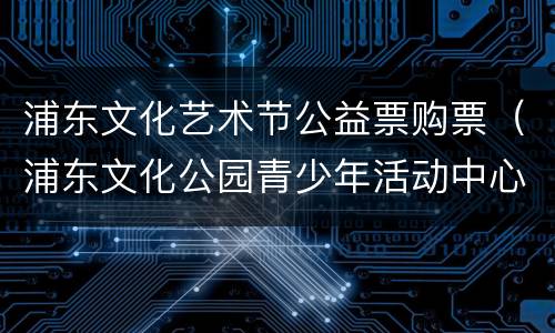浦东文化艺术节公益票购票（浦东文化公园青少年活动中心）