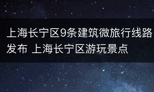 上海长宁区9条建筑微旅行线路发布 上海长宁区游玩景点