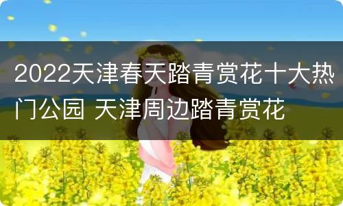 2022天津春天踏青赏花十大热门公园 天津周边踏青赏花