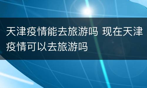 天津疫情能去旅游吗 现在天津疫情可以去旅游吗
