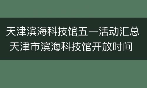 天津滨海科技馆五一活动汇总 天津市滨海科技馆开放时间